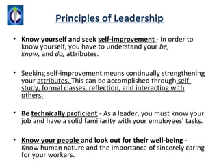 Principles of Leadership
• Know yourself and seek self-improvement - In order to
  know yourself, you have to understand your be,
  know, and do, attributes.

• Seeking self-improvement means continually strengthening
  your attributes. This can be accomplished through self-
  study, formal classes, reflection, and interacting with
  others.

• Be technically proficient - As a leader, you must know your
  job and have a solid familiarity with your employees' tasks.

• Know your people and look out for their well-being -
  Know human nature and the importance of sincerely caring
  for your workers.
 