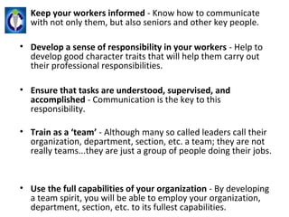 • Keep your workers informed - Know how to communicate 
  with not only them, but also seniors and other key people.

• Develop a sense of responsibility in your workers - Help to 
  develop good character traits that will help them carry out 
  their professional responsibilities.

• Ensure that tasks are understood, supervised, and
  accomplished - Communication is the key to this 
  responsibility.

• Train as a ‘team’ - Although many so called leaders call their 
  organization, department, section, etc. a team; they are not 
  really teams...they are just a group of people doing their jobs.


• Use the full capabilities of your organization - By developing 
  a team spirit, you will be able to employ your organization, 
  department, section, etc. to its fullest capabilities.
 