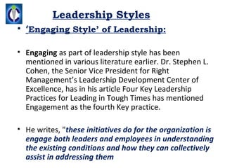 Leadership Styles
• ‘Engaging Style’ of Leadership:

• Engaging as part of leadership style has been 
  mentioned in various literature earlier. Dr. Stephen L. 
  Cohen, the Senior Vice President for Right 
  Management’s Leadership Development Center of 
  Excellence, has in his article Four Key Leadership 
  Practices for Leading in Tough Times has mentioned 
  Engagement as the fourth Key practice. 

• He writes, "these initiatives do for the organization is
  engage both leaders and employees in understanding
  the existing conditions and how they can collectively
  assist in addressing them
 