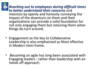 • Reaching out to employees during difficult times
  to better understand their concerns and 
  interests by openly and honestly conveying the 
  impact of the downturn on them and their 
  organizations can provide a solid foundation for 
  not only engaging them but retaining them when 
  things do turn around.

• Engagement as the key to Collaborative 
  Leadership is also emphasized as Most effective 
  in Modern tiem-frame.

•  Becoming an agile has long been associated with 
  Engaging leaders - rather than leadership with an 
  hands off approach.
 