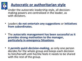 Autocratic or authoritarian style
• Under the autocratic leadership style, all decision-
  making powers are centralized in the leader, as 
  with dictators.

• Leaders do not entertain any suggestions or initiatives
  from subordinates.

• The autocratic management has been successful as it
  provides strong motivation to the manager,
  particularly in emergency Situations. 

• It permits quick decision-making, as only one person 
  decides for the whole group and keeps each decision 
  to him/herself until he/she feels it needs to be shared 
  with the rest of the group.
 