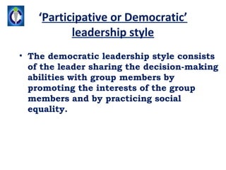‘Participative or Democratic’
           leadership style
• The democratic leadership style consists
  of the leader sharing the decision-making
  abilities with group members by
  promoting the interests of the group
  members and by practicing social
  equality.
 