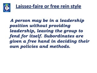 Laissez-faire or free rein style

A person may be in a leadership
position without providing
leadership, leaving the group to
fend for itself. Subordinates are
given a free hand in deciding their
own policies and methods.
 