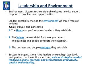 Leadership and Environment
• Environment dictates to a considerable degree how its leaders
  respond to problems and opportunities.

  Leaders exert influence on the environment via three types of
  actions:
   Goals, Values, and Concepts :
  1. The Goals and performance standards they establish.

• 2. The Values they establish for the organization.
     The business and people concepts they establish.

   3. The business and people concepts they establish.

• Successful organizations have leaders who set high standards
  and goals across the entire spectrum, such as strategies, market
  leadership, plans, meetings and presentations, productivity,
  quality, and reliability.
 