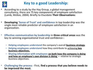 Key to a good Leadership:
• According to a study by the Hay Group, a global management
  consultancy, there are 75 key components of employee satisfaction
  (Lamb, McKee, 2004). Briefly to Elucidate Their Observations:

• Developing ‘Sense of Trust’ and confidence in top leadership was the
  single most reliable predictor of employee satisfaction in an
  organization.

• Effective communication by leadership in three critical areas was the
  key to winning organizational trust and confidence :

    – Helping employees understand the company's overall business strategy.
    – Helping employees understand how they contribute to achieving key
      business objectives.
    – Sharing information with employees on both how the company is doing
      and how an employee's own division is doing — relative to strategic
      business objectives.

• Challenging the process - First, find a process that you believe needs to
  be improved the most.
 