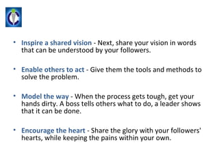 • Inspire a shared vision - Next, share your vision in words
  that can be understood by your followers.

• Enable others to act - Give them the tools and methods to
  solve the problem.

• Model the way - When the process gets tough, get your
  hands dirty. A boss tells others what to do, a leader shows
  that it can be done.

• Encourage the heart - Share the glory with your followers'
  hearts, while keeping the pains within your own.
 