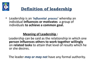 Definition of leadership

• Leadership is an ‘Influential process’ whereby an
  individual influences or motivates a group of
  individuals to achieve a common goal.

            Meaning of Leadership :
  Leadership can be said as the relationship in which one
  person influences others to work together willingly
  on related tasks to attain that level of results which he
  or she desires.

  The leader may or may not have any formal authority.
 