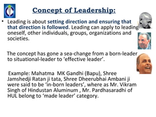Concept of Leadership:
• Leading is about setting direction and ensuring that
  that direction is followed. Leading can apply to leading
  oneself, other individuals, groups, organizations and
  societies.

  The concept has gone a sea-change from a born-leader
  to situational-leader to ‘effective leader’.

  Example: Mahatma MK Gandhi (Bapu), Shree
  Jamshedji Ratan ji tata, Shree Dheerubhai Ambani ji
  were said to be ‘in-born leaders’, where as Mr. Vikram
  Singh of Hindustan Aluminum , Mr. Pardhasaradhi of
  HUL belong to ‘made leader’ category.
 