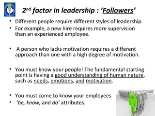 2nd factor in leadership : ‘Followers’
• Different people require different styles of leadership.
• For example, a new hire requires more supervision
  than an experienced employee.

• A person who lacks motivation requires a different
  approach than one with a high degree of motivation.

• You must know your people! The fundamental starting
  point is having a good understanding of human nature,
  such as needs, emotions, and motivation.

• You must come to know your employees
• ‘be, know, and do’ attributes.
 