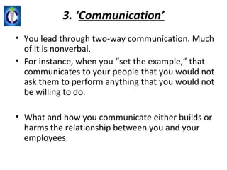 3. ‘Communication’
• You lead through two-way communication. Much
  of it is nonverbal.
• For instance, when you “set the example,” that
  communicates to your people that you would not
  ask them to perform anything that you would not
  be willing to do.

• What and how you communicate either builds or
  harms the relationship between you and your
  employees.
 