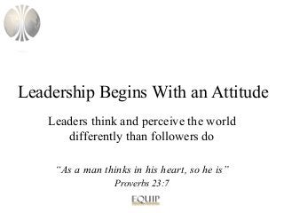 Leadership Begins With an Attitude
Leaders think and perceive the world
differently than followers do
“As a man thinks in his heart, so he is”
Proverbs 23:7

 