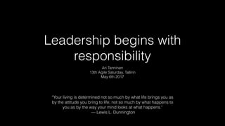 Leadership begins with
responsibility
Ari Tanninen
13th Agile Saturday, Tallinn
May 6th 2017
“Your living is determined not so much by what life brings you as
by the attitude you bring to life; not so much by what happens to
you as by the way your mind looks at what happens."
— Lewis L. Dunnington
 