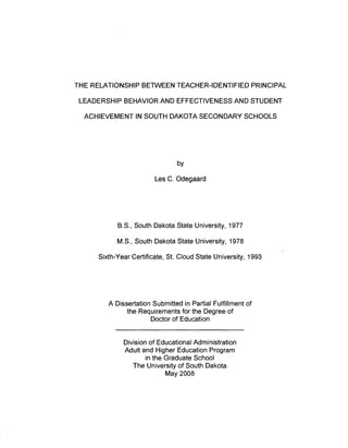 THE RELATIONSHIP BETWEEN TEACHER-IDENTIFIED PRINCIPAL
LEADERSHIP BEHAVIOR AND EFFECTIVENESS AND STUDENT
ACHIEVEMENT IN SOUTH DAKOTA SECONDARY SCHOOLS
by
Les C. Odegaard
B.S., South Dakota State University, 1977
M.S., South Dakota State University, 1978
Sixth-Year Certificate, St. Cloud State University, 1993
A Dissertation Submitted in Partial Fulfillment of
the Requirements for the Degree of
Doctor of Education
Division of Educational Administration
Adult and Higher Education Program
in the Graduate School
The University of South Dakota
May 2008
 