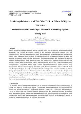 Public Policy and Administration Research                                                            www.iiste.org
ISSN 2224-5731(Paper) ISSN 2225-0972(Online)
Vol.2, No.4, 2012



 Leadership Behaviour And The Crises Of State Failure In Nigeria:
                                                   Towards A
    Transformational Leadership Attitude for Addressing Nigeria’s
                                                  Failing State
                                                   Dr. Uno Ijim Agbor
                       Department of Political Science, University of Calabar, Calabar - Nigeria
                                                  kenijim@yahoo.com
                                                    +2348035523537


Abstract
Current debates rest on the conclusion that Nigerian leadership suffers from extreme moral depravity and attitudinal
debauchery. This leadership personality is expressed in poor governance manifested in consistent crises and
insecurity, poverty of extreme order among the citizens, debilitating miasma of corruption and rising unemployment
indices. There is a glaring failure to regulate the system effectively and the leadership’s inability to exploit and
distribute the resources of the state fairly and equitably. Nigerian leadership has been described as a corrugated
theatre of indentured roguery, and its populace as a timid mass of impoverished humanity. Infrastructural decay has
become a national identity and the citizens now live in bizarre condition of uncertainty. The picture shows a rapidly
failing state and it is argued here that it is largely a function of poor leadership attitude. Nigerian leadership today
requires a new attitude to navigate a rapidly deteriorating society. How this attitudinal change can be brought about
was the focus of this paper. The study generated data from documentary sources as well as researcher-experiences
through participant observation and descriptively analysed them. The discussion concludes that the persuasive
approach to bringing about attitudinal change has failed to cause a change of attitude in Nigerian leadership towards
being responsive to public interest. On the basis of this, the paper recommends a new approach to attitudinal change
called legitimate compulsion.
Keywords: Leadership, attitude, failed-state, legitimate-compulsion


1. Introduction
The success or failure of any society depends largely on the mannerism of its leadership. Just as it has been touted of
Africa, there is a crisis of leadership in Nigeria. Current debates rest on the conclusion that Nigerian leadership
suffers from extreme moral depravity and attitudinal debauchery (Agbor, 2011; Ezirim, 2010; and Ogbonwezeh,
2007). The result of this poor leadership personality is experienced in poor governance manifested in consistent
crisis, and insecurity, poverty of the extreme order among the citizens, debilitating miasma of corruption and rising
unemployment indices. There is a glaring failure to regulate the system effectively and the leadership’s inability to
exploit and distribute the resources of the state fairly and equitably.


                                                            24
 