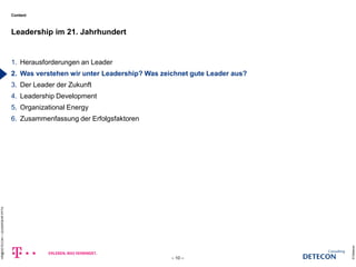 Content 
1. Herausforderungen an Leader 
2. Was verstehen wir unter Leadership? Was zeichnet gute Leader aus? 
3. Der Leader der Zukunft 
4. Leadership Development 
5. Organizational Energy 
6. Zusammenfassung der Erfolgsfaktoren 
Leadership im 21. Jahrhundert 
© Detecon 
– 10 – 
HR@DETECON + LEADERSHIP.PPTX 
c 
 