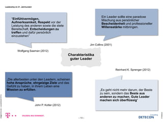 © Detecon 
– 13 – 
HR@DETECON + LEADERSHIP.PPTX 
―Einfühlvermögen, 
Aufmerksamkeit, Respekt vor der 
Leistung des anderen sowie die stete 
Bereitschaft, Entscheidungen zu 
treffen und dafür persönlich 
einzustehen‖ 
Ein Leader sollte eine paradoxe 
Mischung aus persönlicher 
Bescheidenheit und professioneller 
Willensstärke mitbringen. 
„Es geht nicht mehr darum, der Beste 
zu sein, sondern das Beste aus 
anderen zu machen. Gute Leader 
machen sich überflüssig― 
„Die allerbesten unter den Leadern, scheinen 
hohe Ansprüche, ehrgeizige Ziele und das 
Gefühl zu haben, in ihrem Leben eine 
Mission zu erfüllen. 
Wolfgang Saaman (2012) 
Jim Collins (2001) 
Reinhard K. Sprenger (2012) 
John P. Kotter (2012) 
Charakteristika 
guter Leader 
Leadership im 21. Jahrhundert 
 
