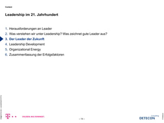 Content 
1. Herausforderungen an Leader 
2. Was verstehen wir unter Leadership? Was zeichnet gute Leader aus? 
3. Der Leader der Zukunft 
4. Leadership Development 
5. Organizational Energy 
6. Zusammenfassung der Erfolgsfaktoren 
Leadership im 21. Jahrhundert 
© Detecon 
– 14 – 
HR@DETECON + LEADERSHIP.PPTX 
c 
 