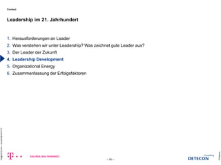 Content 
1. Herausforderungen an Leader 
2. Was verstehen wir unter Leadership? Was zeichnet gute Leader aus? 
3. Der Leader der Zukunft 
4. Leadership Development 
5. Organizational Energy 
6. Zusammenfassung der Erfolgsfaktoren 
Leadership im 21. Jahrhundert 
© Detecon 
– 16 – 
HR@DETECON + LEADERSHIP.PPTX 
c 
 