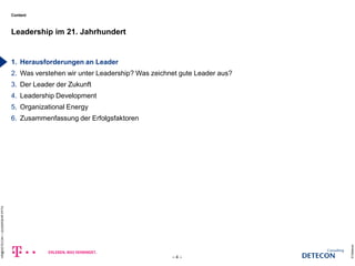 Content 
1. Herausforderungen an Leader 
2. Was verstehen wir unter Leadership? Was zeichnet gute Leader aus? 
3. Der Leader der Zukunft 
4. Leadership Development 
5. Organizational Energy 
6. Zusammenfassung der Erfolgsfaktoren 
Leadership im 21. Jahrhundert 
© Detecon 
– 4 – 
HR@DETECON + LEADERSHIP.PPTX 
c 
 