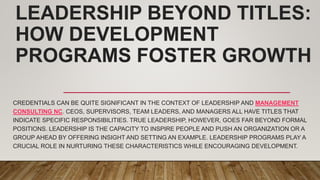LEADERSHIP BEYOND TITLES:
HOW DEVELOPMENT
PROGRAMS FOSTER GROWTH
CREDENTIALS CAN BE QUITE SIGNIFICANT IN THE CONTEXT OF LEADERSHIP AND MANAGEMENT
CONSULTING NC. CEOS, SUPERVISORS, TEAM LEADERS, AND MANAGERS ALL HAVE TITLES THAT
INDICATE SPECIFIC RESPONSIBILITIES. TRUE LEADERSHIP, HOWEVER, GOES FAR BEYOND FORMAL
POSITIONS. LEADERSHIP IS THE CAPACITY TO INSPIRE PEOPLE AND PUSH AN ORGANIZATION OR A
GROUP AHEAD BY OFFERING INSIGHT AND SETTING AN EXAMPLE. LEADERSHIP PROGRAMS PLAY A
CRUCIAL ROLE IN NURTURING THESE CHARACTERISTICS WHILE ENCOURAGING DEVELOPMENT.
 