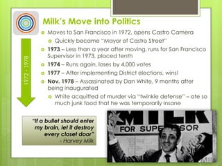 Milk’s Move into Politics
 Moves to San Francisco in 1972, opens Castro Camera
 Quickly became “Mayor of Castro Street”
 1973 – Less than a year after moving, runs for San Francisco
Supervisor in 1973, placed tenth
 1974 – Runs again, loses by 4,000 votes
 1977 – After implementing District elections, wins!
 Nov. 1978 – Assassinated by Dan White, 9 months after
being inaugurated
 White acquitted of murder via “twinkie defense” – ate so
much junk food that he was temporarily insane
1972-1978
“If a bullet should enter
my brain, let it destroy
every closet door”
- Harvey Milk
 