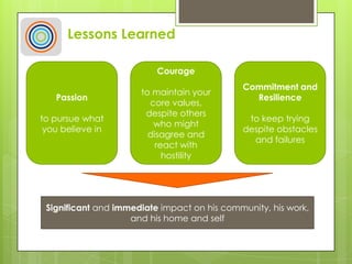 Lessons Learned
Passion
to pursue what
you believe in
Courage
to maintain your
core values,
despite others
who might
disagree and
react with
hostility
Commitment and
Resilience
to keep trying
despite obstacles
and failures
Significant and immediate impact on his community, his work,
and his home and self
 