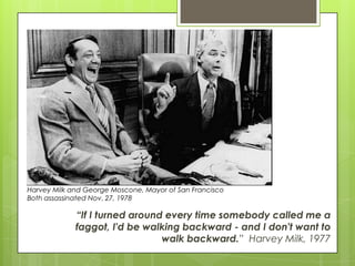 “If I turned around every time somebody called me a
faggot, I'd be walking backward - and I don't want to
walk backward.” Harvey Milk, 1977
Harvey Milk and George Moscone, Mayor of San Francisco
Both assassinated Nov. 27, 1978
 