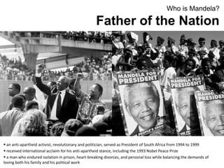 Who is Mandela?
Father of the Nation
 an anti-apartheid activist, revolutionary and politician, served as President of South Africa from 1994 to 1999
 received international acclaim for his anti-apartheid stance, including the 1993 Nobel Peace Prize
 a man who endured isolation in prison, heart-breaking divorces, and personal loss while balancing the demands of
loving both his family and his political work
 