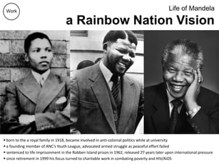 Life of Mandela
a Rainbow Nation Vision
 born to the a royal family in 1918, became involved in anti-colonial politics while at university
 a founding member of ANC’s Youth League, advocated armed struggle as peaceful effort failed
 sentenced to life imprisonment in the Robben Island prison in 1962, released 27 years later upon international pressure
 since retirement in 1999 his focus turned to charitable work in combating poverty and HIV/AIDS
Work
 