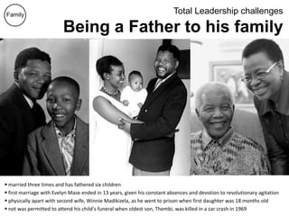 Total Leadership challenges
Being a Father to his family
 married three times and has fathered six children
 first marriage with Evelyn Mase ended in 13 years, given his constant absences and devotion to revolutionary agitation
 physically apart with second wife, Winnie Madikizela, as he went to prison when first daughter was 18 months old
 not was permitted to attend his child's funeral when oldest son, Thembi, was killed in a car crash in 1969
Family
 