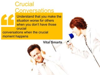 Crucial



“
       Conversations
         Understand that you make the
         situation worse for others
         when you don’t have those
         crucial
conversations when the crucial
moment happens
                         Vital Smarts
 