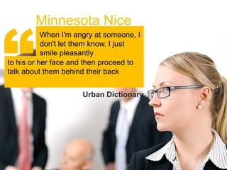“
        Minnesota Nice
           When I'm angry at someone, I
           don't let them know. I just
           smile pleasantly
to his or her face and then proceed to
talk about them behind their back


                      Urban Dictionary
 