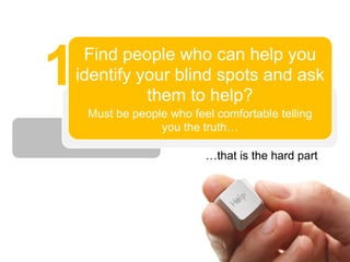 1    Find people who can help you
    identify your blind spots and ask
              them to help?
     Must be people who feel comfortable telling
                  you the truth…

                           …that is the hard part
 