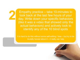Empathy practice – take 10-minutes to

2     look back at the last few hours of your
     day. Write down your specific behaviors
     (like it was a video that showed only the
       actual behaviors) and actively look to
          identify any of the 10 blind spots

    It is hard to do this without some self-editing / bias – but try to be
                 brutally honest about it – it really can help
 