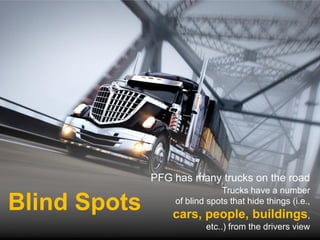 PFG has many trucks on the road
                              Trucks have a number
Blind Spots       of blind spots that hide things (i.e.,
                  cars, people, buildings,
                          etc..) from the drivers view
 