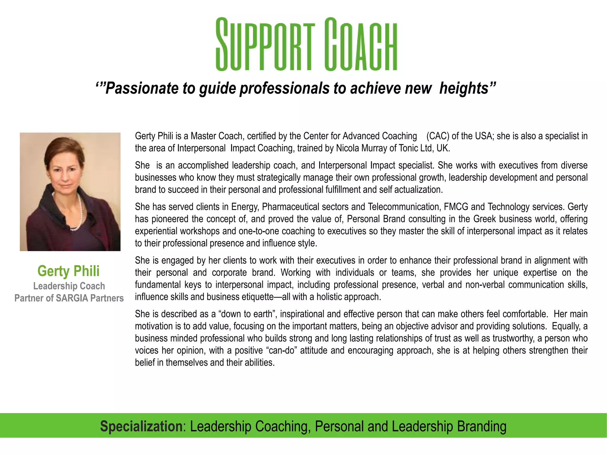 Gerty Phili is a Master Coach, certified by the Center for Advanced Coaching (CAC) of the USA; she is also a specialist in the
area of Interpersonal Impact Coaching, trained by Nicola Murray of Tonic Ltd, UK.
She is an accomplished leadership coach, and Interpersonal Impact specialist. She brings with her a true passion for partnering
with individuals, teams and organizations to create lasting transformational change that delivers real value and business growth.
She works with executives from diverse businesses who understand that success hinges on strategically managing their own
professional growth, leadership development and personal brand. Her diverse experience and valuable skills are critical for
clients who are motivated to go to the next level.
She has served clients in Energy, Pharmaceutical sectors and Telecommunication, FMCG, Retail and Technology services.
Gerty has pioneered the concept of, and proved the value of, Personal Brand consulting in the Greek business world, offering
experiential workshops and one-to-one coaching to executives so they master the skill of interpersonal impact as it relates to their
professional presence and influence style.
She is engaged by her clients to work with their executives in order to enhance their profes¬sional brand in alignment with their
personal and corporate brand. Working with individuals or teams, she provides her unique expertise on the fundamental keys to
interpersonal impact, including professional presence, verbal and non-verbal communication skills, influence skills and business
etiquette—all with a holistic approach.
She is described as a “down to earth”, inspirational and effective person that can make others feel comfortable. Her main
motivation is to add value, focusing on the important matters, being an objective advisor and providing solutions. Equally, a
business minded professional who builds strong and long lasting relationships of trust as well as trustworthy, a person who voices
her opinion, with a positive “can-do” attitude and encouraging approach, she is at helping others strengthen their belief in
themselves and their abilities.
Gerty Phili
Leadership Coach
Partner of SARGIA Partners
Specialization: Leadership Coaching, Personal and Leadership Branding
 