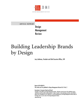 DMI
                DESIGN MANAGEMENT INSTITUTE




   ARTICLE REPRINT
                     Design
                     Management
                     Review




Building Leadership Brands
by Design
                     Jerry Kathman, President and Chief Executive Officer, LPK




                     Reprint #05162KAT10
                     This article was first published in Design Management Review Vol. 16 No. 2

                     Innovation in Cunsumer Goods and Brand
                     Copyright © Spring 2005 by the Design Management Institute . All rights reserved. No part of this publication may be
                                                                                SM


                     reproduced in any form without written permission. To place an order or receive photocopy permission, contact DMI via
                     phone at (617) 338-6380, Fax (617) 338-6570, or E-mail: dmistaff@dmi.org. The Design Management Institute, DMI, and
                     the design mark are service marks of the Design Management Institute.
                     www.dmi.org
 