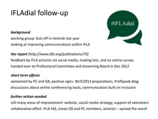IFLAdial follow-up
background
working group: kick-off in Helsinki last year

looking at improving communications within IFLA
the report (http://www.ifla.org/publications/70)
feedback by IFLA activists via social media, mailing lists, and an online survey
handed over to Professional Committee and Governing Board in Dec 2012
short term effects

welcomed by PC and GB, positive signs: WLIC2013 preparations, ProfSpeak blog
discussions about online conferencing tools, communication built on inclusion
further action needed

still many areas of improvement: website, social media strategy, support of volunteers
collaborative effort: IFLA HQ, (new) GB and PC members, activists – spread the word!

 