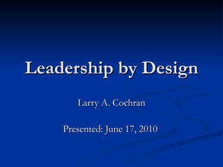 Leadership by Design Larry A. Cochran Presented: June 17, 2010  