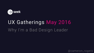 UX Gatherings May 2016
Why I’m a Bad Design Leader
@cameron_rogers
 