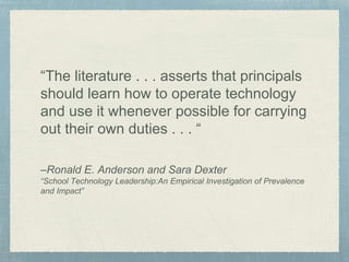 “The literature . . . asserts that principals
should learn how to operate technology
and use it whenever possible for carrying
out their own duties . . . “
–Ronald E. Anderson and Sara Dexter
“School Technology Leadership:An Empirical Investigation of Prevalence
and Impact”
 