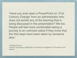 “Have you ever seen a PowerPoint on ‘21st
Century Change’ from an administrator who
does not exhibit any of the learning that is
being discussed in the presentation? Me too.
People will feel more comfortable taking a
journey to an unknown place if they know that
the first steps have been taken by someone
else.”
–George Couros
“School Technology Leadership:An Empirical Investigation of Prevalence and
Impact”
 
