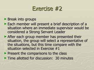 Exercise #2 Break into groups  Each member will present a brief description of a situation where an immediate supervisor would be considered a Strong Servant Leader After each group member has presented their situation, the group will select a representative of the situations, but this time compare with the situation selected in Exercise #1 Present the comparisons to the class Time allotted for discussion:  30 minutes 