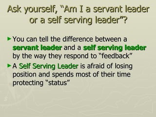Ask yourself, “Am I a servant leader or a self serving leader”? You can tell the difference between a  servant leader  and a  self serving leader  by the way they respond to “feedback” A  Self Serving Leader  is afraid of losing position and spends most of their time protecting “status” 