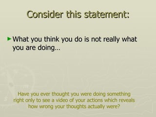 Consider this statement: What you think you do is not really what you are doing… Have you ever thought you were doing something right only to see a video of your actions which reveals how wrong your thoughts actually were? 