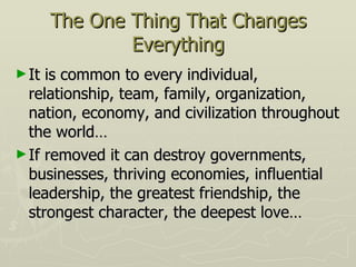 The One Thing That Changes Everything It is common to every individual, relationship, team, family, organization, nation, economy, and civilization throughout the world… If removed it can destroy governments, businesses, thriving economies, influential leadership, the greatest friendship, the strongest character, the deepest love… 