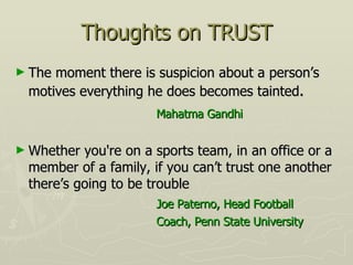 Thoughts on TRUST The moment there is suspicion about a person’s motives everything he does becomes tainted . Mahatma Gandhi Whether you're on a sports team, in an office or a member of a family, if you can’t trust one another there’s going to be trouble Joe Paterno, Head Football Coach, Penn State University 