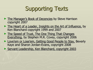 Supporting Texts The Manager’s Book of Decencies  by Steve Harrison copyright 2007 The Heart of a Leader, Insights on the Art of Influence,  by Ken Blanchard copyright 1999 and 2007 The Speed of Trust, The One Thing That Changes Everything , by Stephen M.R. Covey, copyright 2006 Love’em or Lose’em, Getting Good People to Stay,  Beverly Kaye and Sharon Jordan-Evans, copyright 2008 Servant Leadership, Ken Blanchard, copyright 2003 