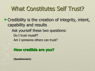 What Constitutes Self Trust? Credibility is the creation of integrity, intent, capability and results Ask yourself these two questions: Do I trust myself? Am I someone others can trust? How credible are you? (Questionnaire) 