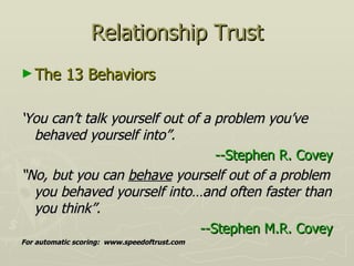 Relationship Trust The 13 Behaviors ‘ You can’t talk yourself out of a problem you’ve behaved yourself into”. --Stephen R. Covey “ No, but you can  behave  yourself out of a problem you behaved yourself into…and often faster than you think”. --Stephen M.R. Covey For automatic scoring:  www.speedoftrust.com 